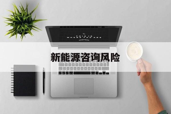 新能源咨询风险(新能源咨询公司经营范围)崇左市